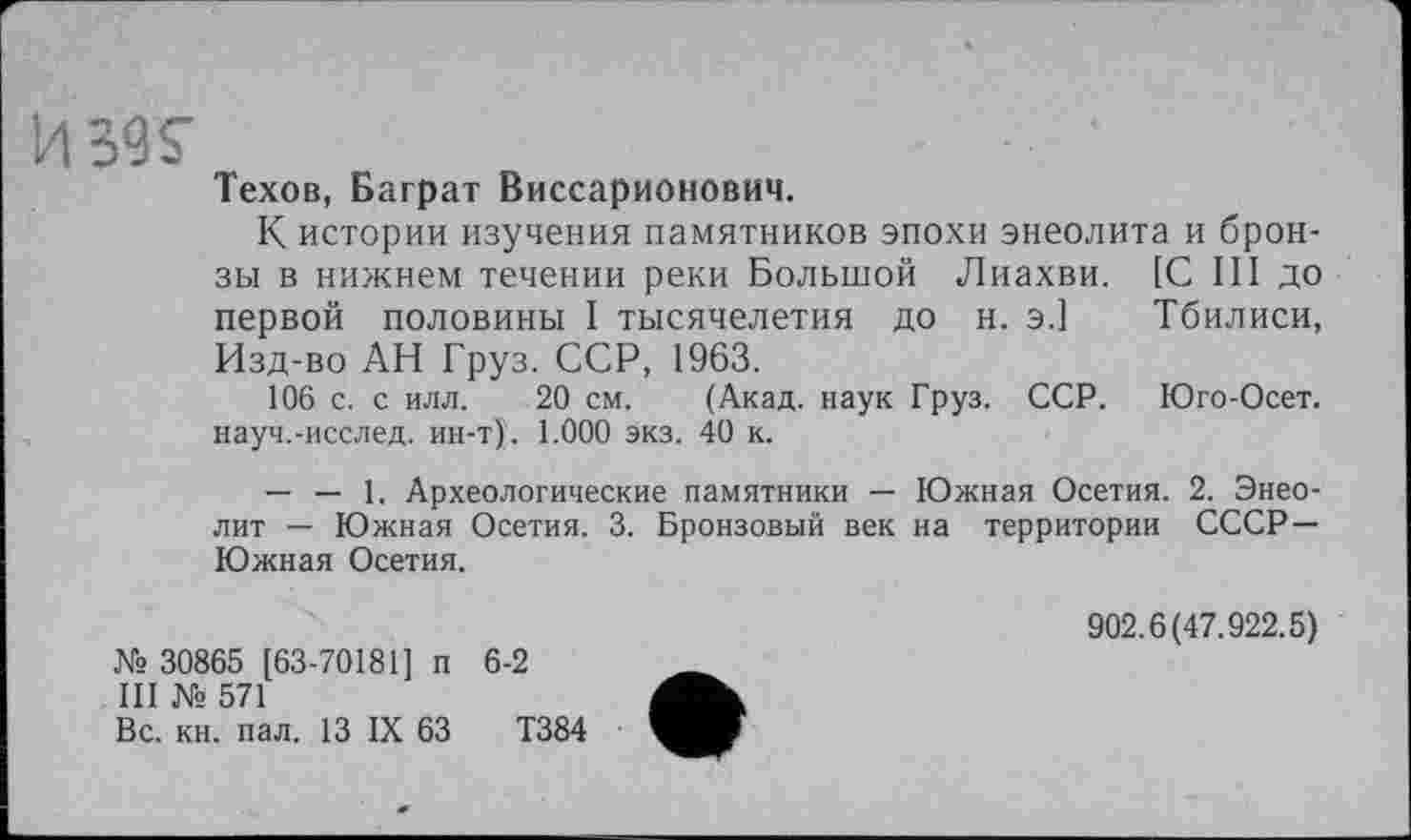 ﻿Техов, Баграт Виссарионович.
К истории изучения памятников эпохи энеолита и брон-
зы в нижнем течении реки Большой Лиахви. первой половины I тысячелетия ДО Н. Э.] Изд-во АН Груз. ССР, 1963.
106 с. с илл. 20 см. (Акад, наук Груз. ССР. науч.-исслед. ин-т). 1.000 экз. 40 к.
[С III до Тбилиси,
Юго-Осет.
— — 1. Археологические памятники — Южная Осетия. 2. Энеолит — Южная Осетия. 3. Бронзовый век на территории СССР— Южная Осетия.
№ 30865 [63-70181] п 6-2
III № 571
Вс. кн. пал. 13 IX 63	Т384
902.6(47.922.5)